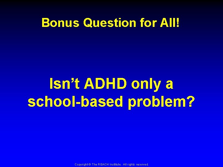 Bonus Question for All! Isn’t ADHD only a school-based problem? Copyright © The REACH