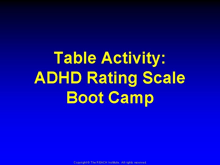 Table Activity: ADHD Rating Scale Boot Camp Copyright © The REACH Institute. All rights