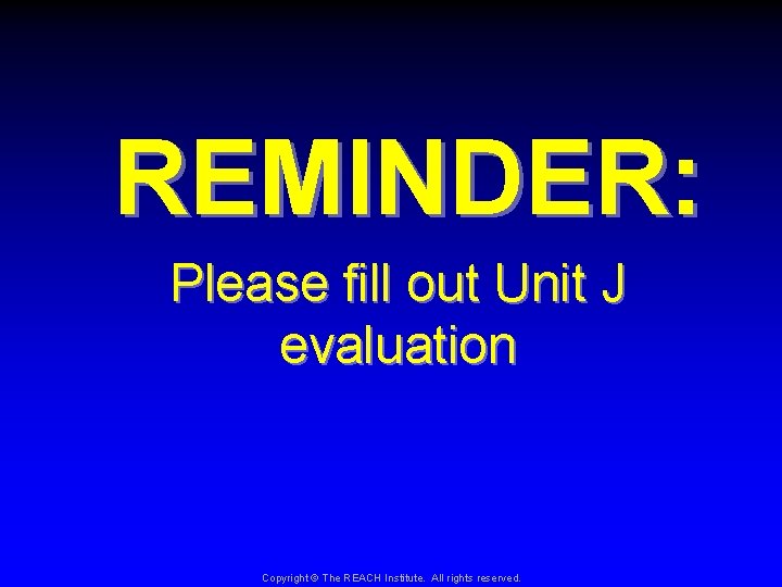 REMINDER: Please fill out Unit J evaluation Copyright © The REACH Institute. All rights