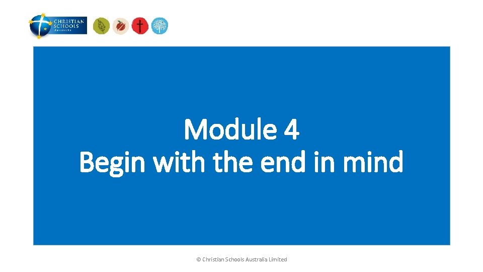 Module 4 Begin with the end in mind © Christian Schools Australia Limited 