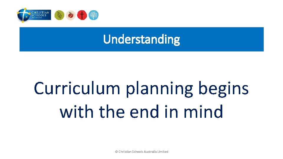 Understanding Curriculum planning begins with the end in mind © Christian Schools Australia Limited