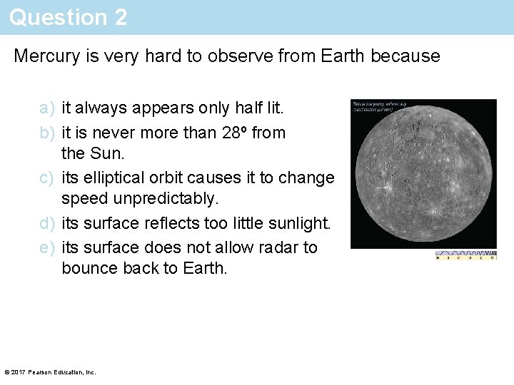 Question 2 Mercury is very hard to observe from Earth because a) it always