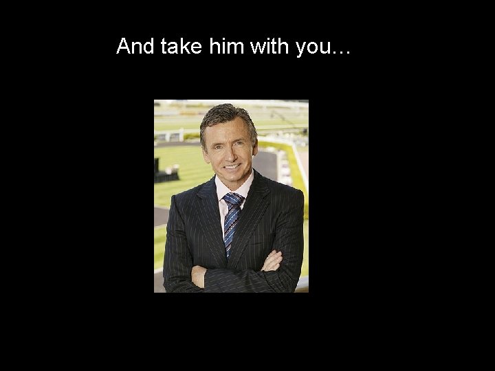 And take him with you… 