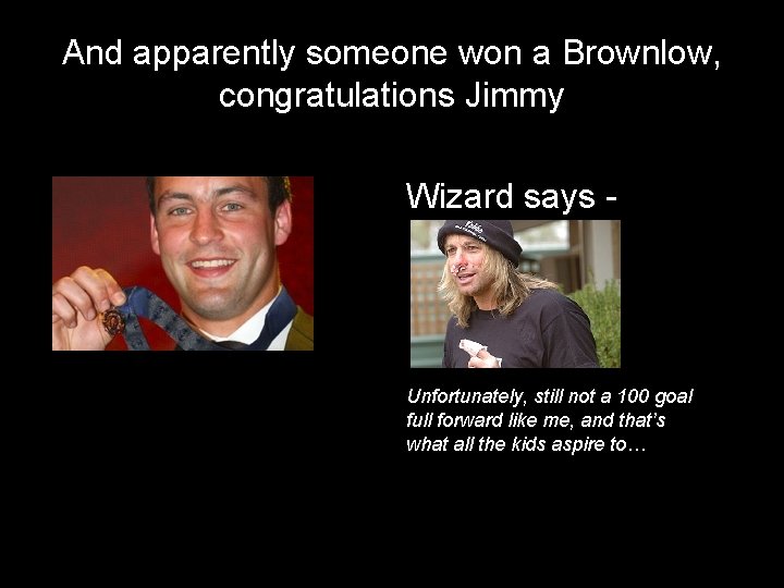 And apparently someone won a Brownlow, congratulations Jimmy Wizard says - Unfortunately, still not