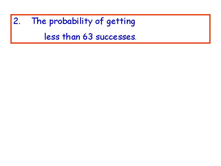 2. The probability of getting less than 63 successes. 