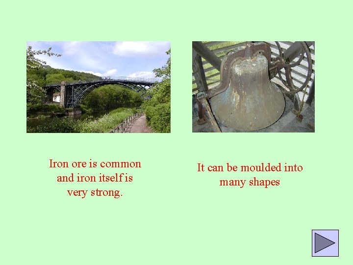 Iron ore is common and iron itself is very strong. It can be moulded