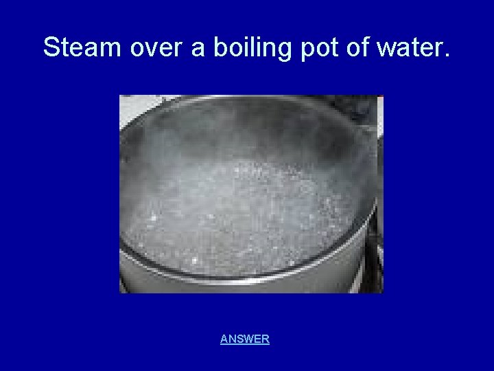 Steam over a boiling pot of water. ANSWER 