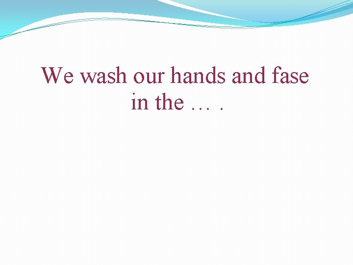 We wash our hands and fase in the …. 