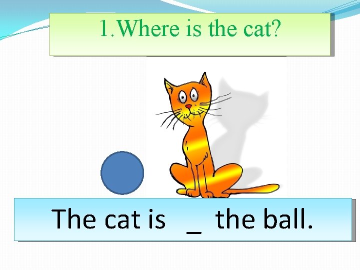 1. Where is the cat? The cat is _ the ball. 