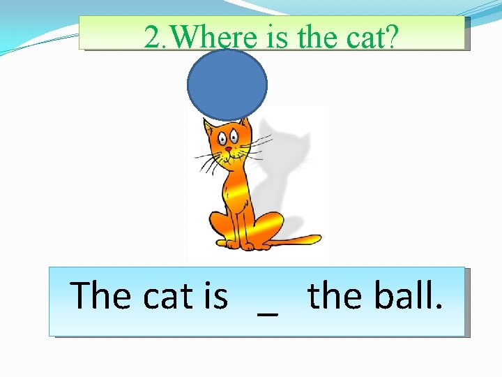 2. Where is the cat? The cat is _ the ball. 