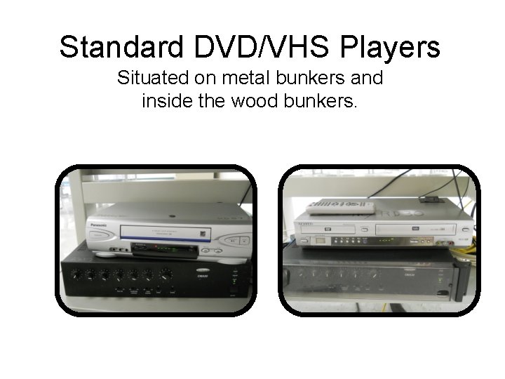 Standard DVD/VHS Players Situated on metal bunkers and inside the wood bunkers. 