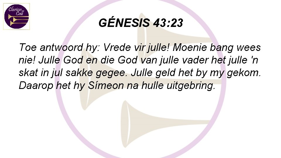 GÉNESIS 43: 23 Toe antwoord hy: Vrede vir julle! Moenie bang wees nie! Julle GÉNESIS 43: 23 Toe antwoord hy: Vrede vir julle! Moenie bang wees nie! Julle