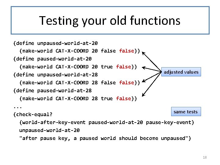 Testing your old functions (define unpaused-world-at-20 (make-world CAT-X-COORD 20 false)) (define paused-world-at-20 (make-world CAT-X-COORD