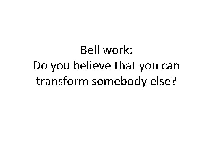 Bell work: Do you believe that you can transform somebody else? 