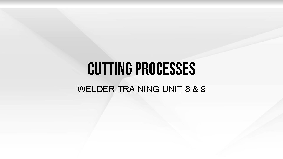Cutting Processes WELDER TRAINING UNIT 8 & 9 