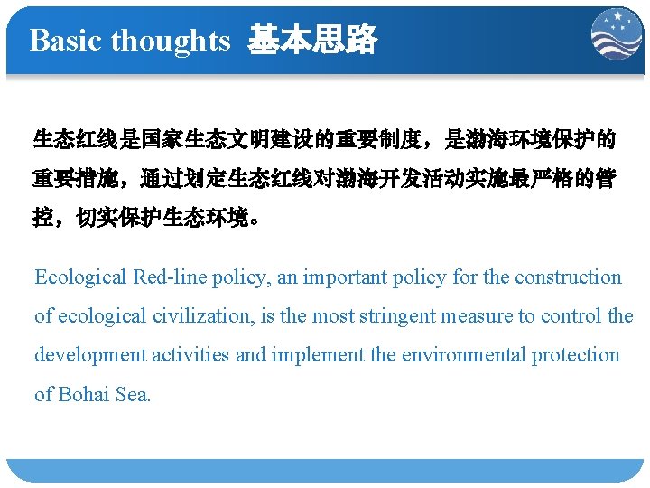 Basic thoughts 基本思路 生态红线是国家生态文明建设的重要制度，是渤海环境保护的 重要措施，通过划定生态红线对渤海开发活动实施最严格的管 控，切实保护生态环境。 Ecological Red-line policy, an important policy for the