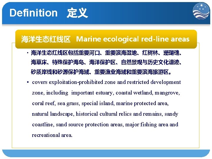Definition 定义 海洋生态红线区 Marine ecological red-line areas • 海洋生态红线区包括重要河口、重要滨海湿地、红树林、珊瑚礁、 海草床、特殊保护海岛、海洋保护区、自然景观与历史文化遗迹、 砂质岸线和砂源保护海域、重要渔业海域和重要滨海旅游区。 • covers exploitation-prohibited