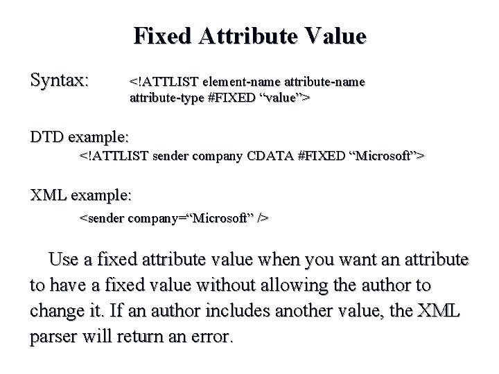 Fixed Attribute Value Syntax: <!ATTLIST element-name attribute-type #FIXED “value”> DTD example: <!ATTLIST sender company Fixed Attribute Value Syntax: <!ATTLIST element-name attribute-type #FIXED “value”> DTD example: <!ATTLIST sender company
