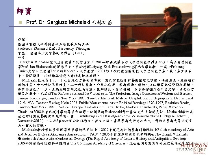 師資 n Prof. Dr. Sergiusz Michalski 米赫斯基 現職： 德國杜賓根大學藝術史學系教授兼系所主任 Professor, Eberhard-Karls University, Tübingen 學歷：