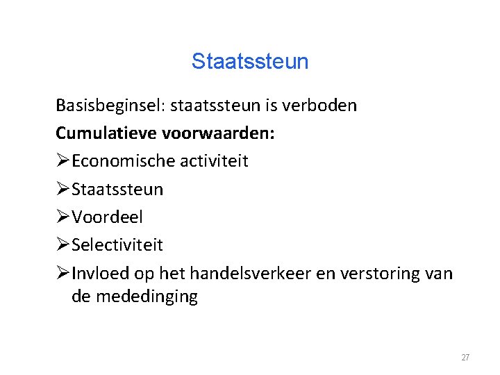 Staatssteun Basisbeginsel: staatssteun is verboden Cumulatieve voorwaarden: ØEconomische activiteit ØStaatssteun ØVoordeel ØSelectiviteit ØInvloed op