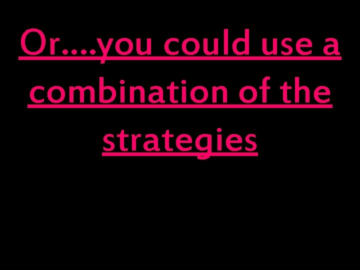 Or…. you could use a combination of the strategies “ 