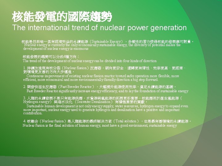 核能發電的國際趨勢 The international trend of nuclear power generation 核能是目前唯一具有經濟效益的永續能源（Sustainable Energy），多樣性的潛力使得核能的發展無可限量。 Nuclear energy is currently