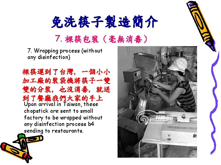 免洗筷子製造簡介 7. 裸筷包裝（毫無消毒） 7. Wrapping process (without any disinfection) 裸筷運到了台灣, 一個小小 加 廠的裝袋機將筷子一雙 雙的分裝,