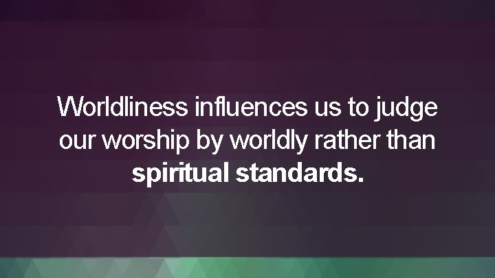 Worldliness influences us to judge our worship by worldly rather than spiritual standards. 