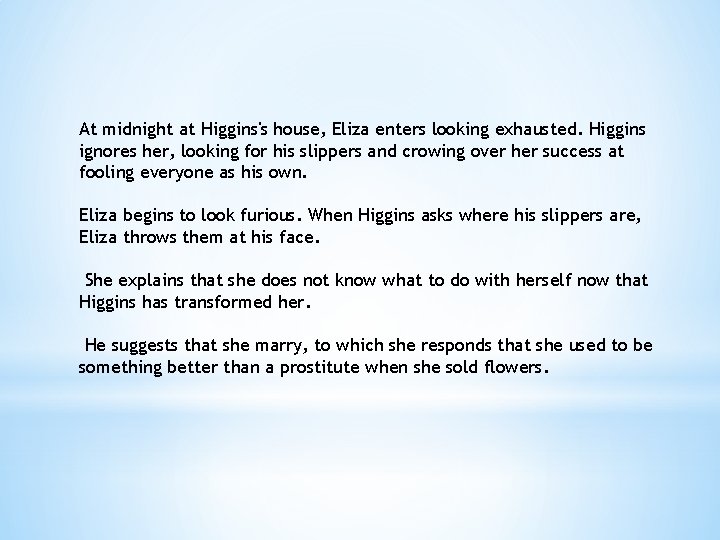 At midnight at Higgins's house, Eliza enters looking exhausted. Higgins ignores her, looking for