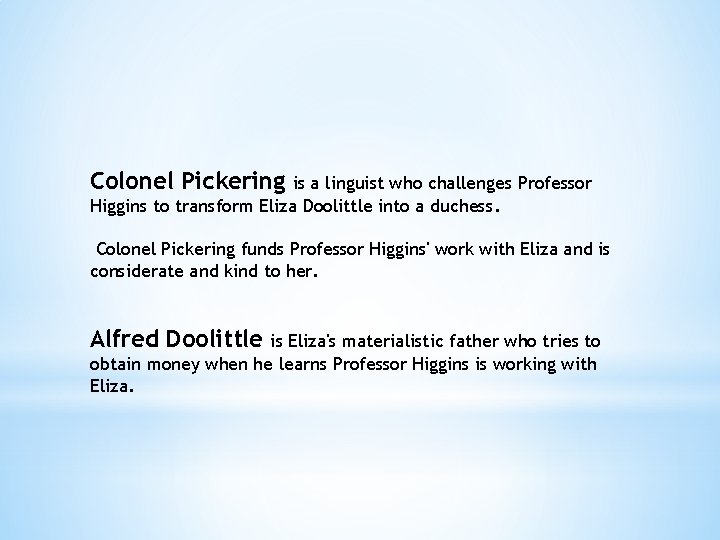 Colonel Pickering is a linguist who challenges Professor Higgins to transform Eliza Doolittle into