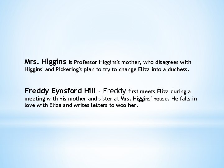 Mrs. Higgins is Professor Higgins's mother, who disagrees with Higgins' and Pickering's plan to