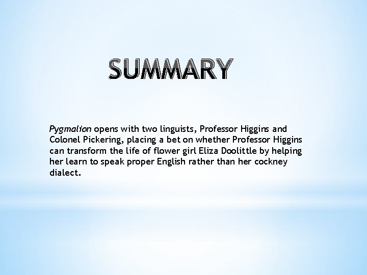 SUMMARY Pygmalion opens with two linguists, Professor Higgins and Colonel Pickering, placing a bet