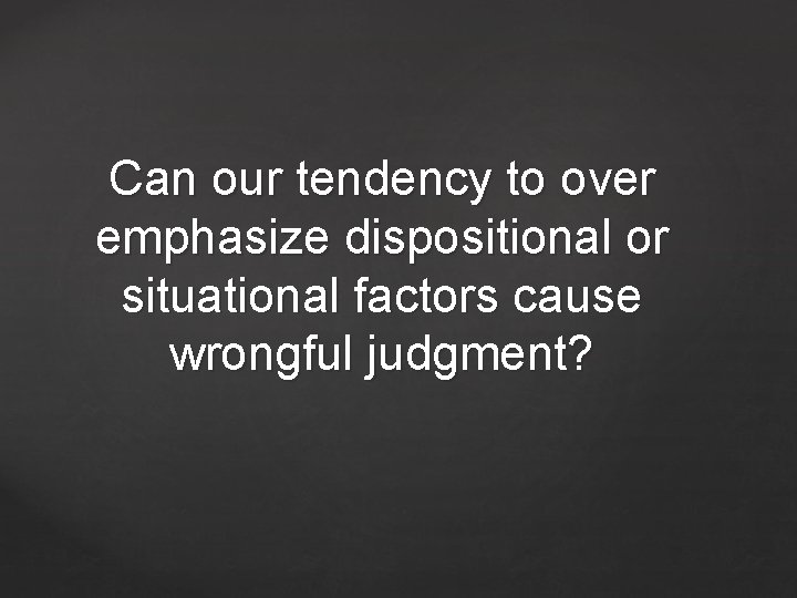 Can our tendency to over emphasize dispositional or situational factors cause wrongful judgment? 