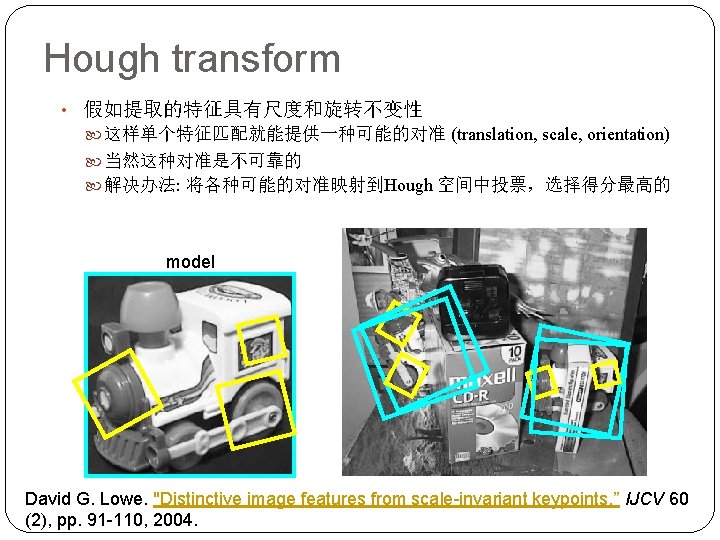 Hough transform • 假如提取的特征具有尺度和旋转不变性 这样单个特征匹配就能提供一种可能的对准 (translation, scale, orientation) 当然这种对准是不可靠的 解决办法: 将各种可能的对准映射到Hough 空间中投票，选择得分最高的 model David