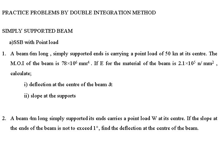 PRACTICE PROBLEMS BY DOUBLE INTEGRATION METHOD SIMPLY SUPPORTED BEAM a)SSB with Point load 1. PRACTICE PROBLEMS BY DOUBLE INTEGRATION METHOD SIMPLY SUPPORTED BEAM a)SSB with Point load 1.