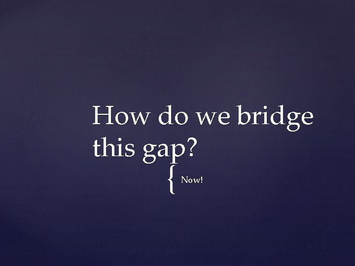 How do we bridge this gap? { Now! 