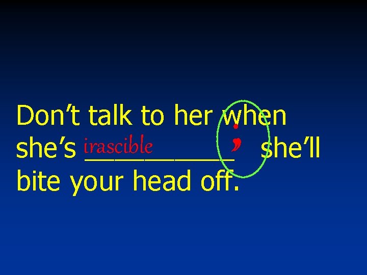 Don’t talk to her when she’s irascible _____ she’ll bite your head off. ;
