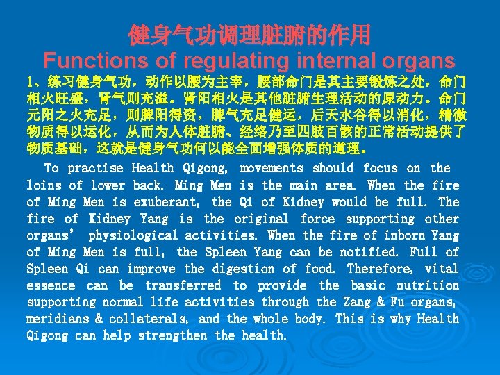 健身气功调理脏腑的作用 Functions of regulating internal organs 1、练习健身气功，动作以腰为主宰，腰部命门是其主要锻炼之处，命门 相火旺盛，肾气则充溢。肾阳相火是其他脏腑生理活动的原动力。命门 元阳之火充足，则脾阳得资，脾气充足健运，后天水谷得以消化，精微 物质得以运化，从而为人体脏腑、经络乃至四肢百骸的正常活动提供了 物质基础，这就是健身气功何以能全面增强体质的道理。 To practise Health