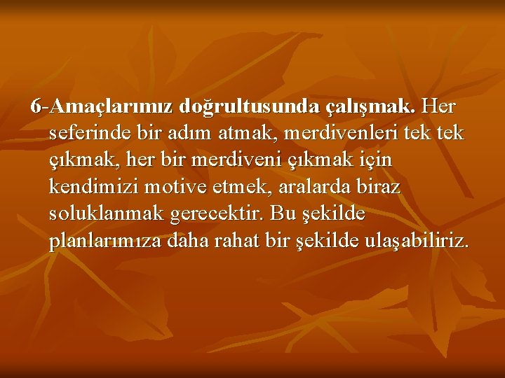 6 -Amaçlarımız doğrultusunda çalışmak. Her seferinde bir adım atmak, merdivenleri tek çıkmak, her bir