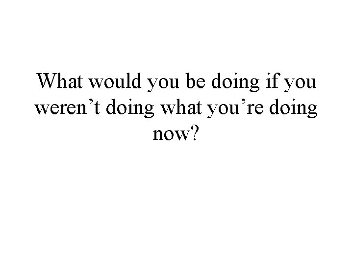 What would you be doing if you weren’t doing what you’re doing now? 