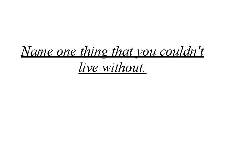 Name one thing that you couldn't live without. 