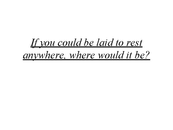 If you could be laid to rest anywhere, where would it be? 
