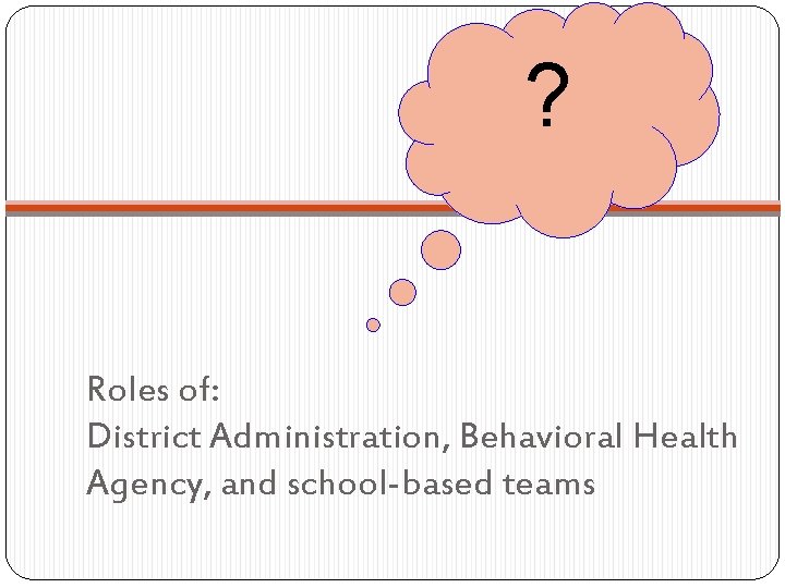? Roles of: District Administration, Behavioral Health Agency, and school-based teams ? Roles of: District Administration, Behavioral Health Agency, and school-based teams