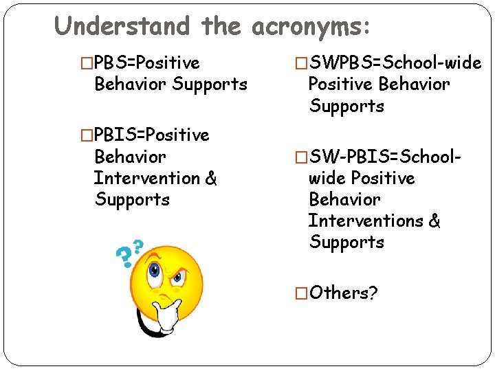 Understand the acronyms: �PBS=Positive Behavior Supports �PBIS=Positive Behavior Intervention & Supports �SWPBS=School-wide Positive Behavior Understand the acronyms: �PBS=Positive Behavior Supports �PBIS=Positive Behavior Intervention & Supports �SWPBS=School-wide Positive Behavior