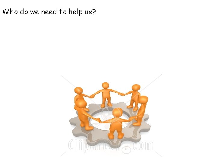 Who do we need to help us? 