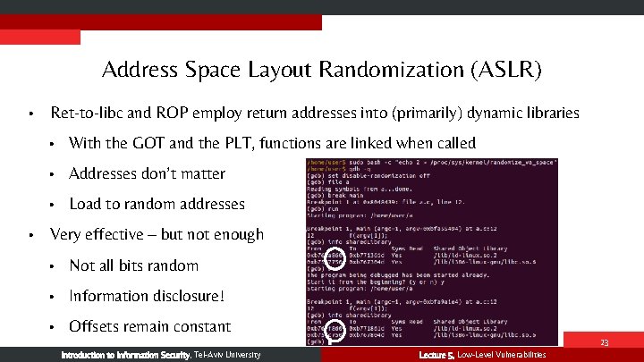 Address Space Layout Randomization (ASLR) • • Ret-to-libc and ROP employ return addresses into