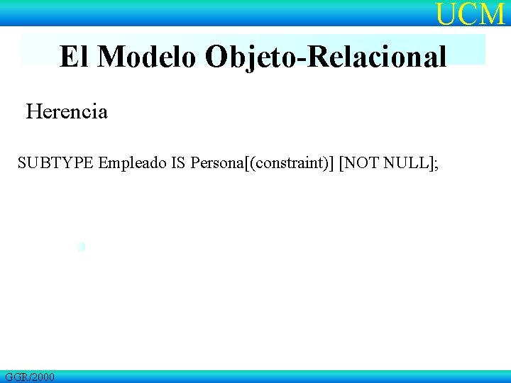 UCM El Modelo Objeto-Relacional Herencia SUBTYPE Empleado IS Persona[(constraint)] [NOT NULL]; GGR/2000 