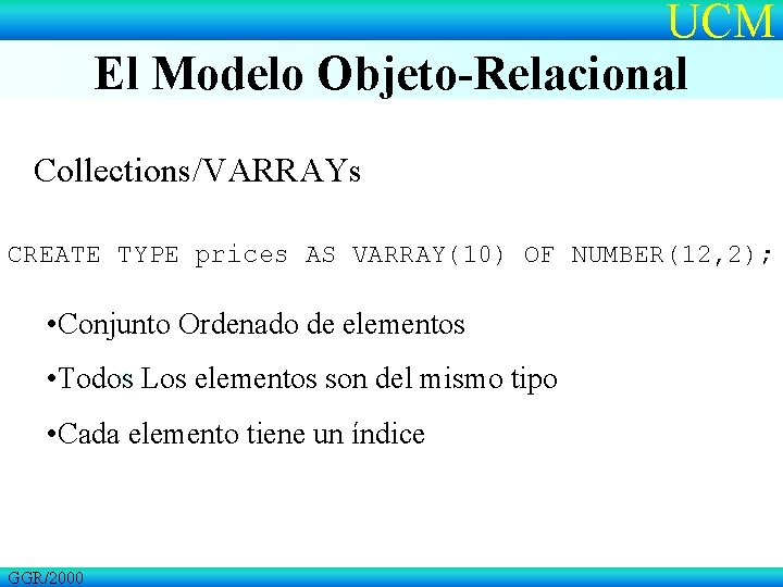 UCM El Modelo Objeto-Relacional Collections/VARRAYs CREATE TYPE prices AS VARRAY(10) OF NUMBER(12, 2); •