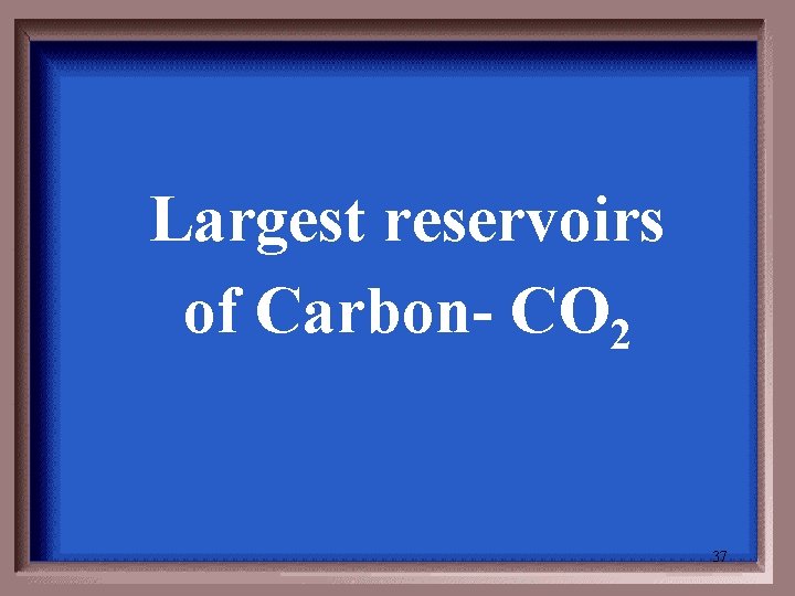 Largest reservoirs of Carbon- CO 2 37 