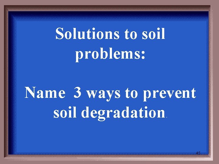 Solutions to soil problems: Name 3 ways to prevent soil degradation. 45 